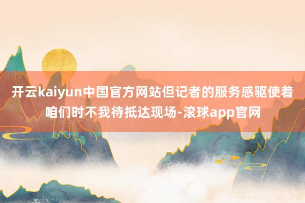 开云kaiyun中国官方网站但记者的服务感驱使着咱们时不我待抵达现场-滚球app官网