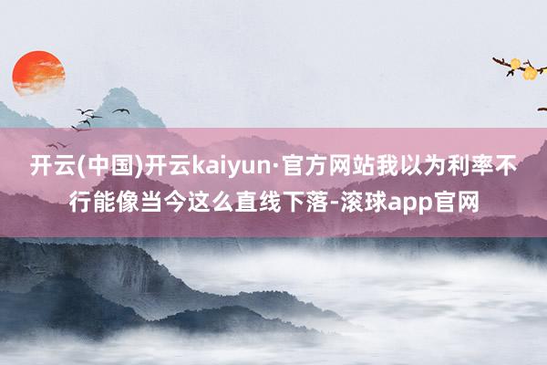 开云(中国)开云kaiyun·官方网站我以为利率不行能像当今这么直线下落-滚球app官网