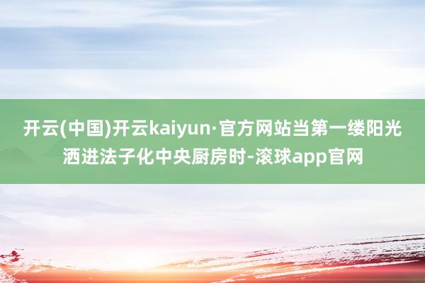 开云(中国)开云kaiyun·官方网站当第一缕阳光洒进法子化中央厨房时-滚球app官网