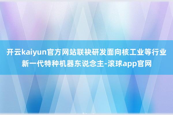 开云kaiyun官方网站联袂研发面向核工业等行业新一代特种机器东说念主-滚球app官网