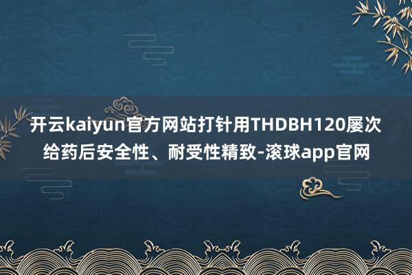 开云kaiyun官方网站打针用THDBH120屡次给药后安全性、耐受性精致-滚球app官网