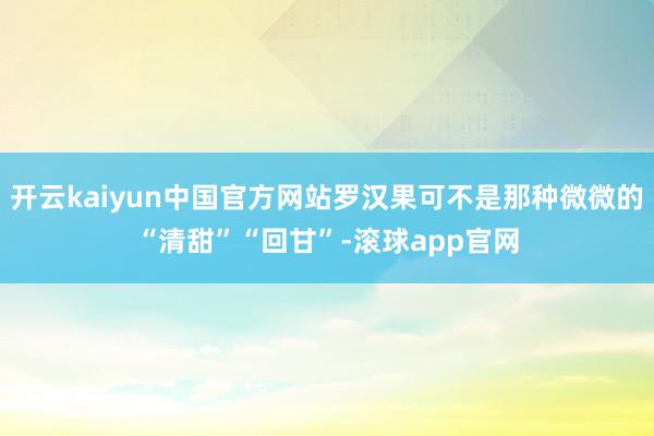 开云kaiyun中国官方网站罗汉果可不是那种微微的“清甜”“回甘”-滚球app官网