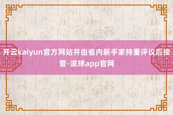 开云kaiyun官方网站并由省内新手家持重评议后接管-滚球app官网