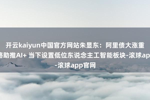 开云kaiyun中国官方网站朱显东：阿里债大涨重复战略助推AI+ 当下设置低位东说念主工智能板块-滚球app官网