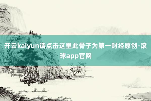 开云kaiyun请点击这里此骨子为第一财经原创-滚球app官网