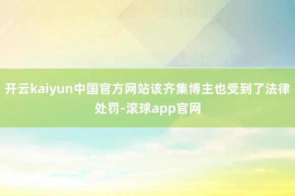 开云kaiyun中国官方网站该齐集博主也受到了法律处罚-滚球app官网
