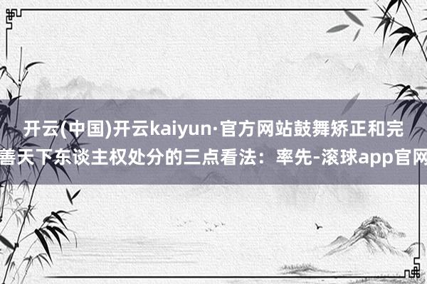 开云(中国)开云kaiyun·官方网站鼓舞矫正和完善天下东谈主权处分的三点看法：率先-滚球app官网
