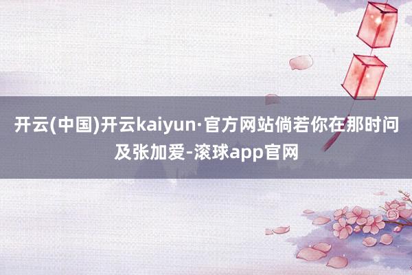 开云(中国)开云kaiyun·官方网站倘若你在那时问及张加爱-滚球app官网