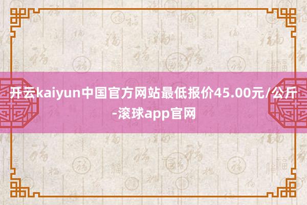 开云kaiyun中国官方网站最低报价45.00元/公斤-滚球app官网