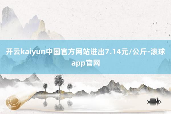 开云kaiyun中国官方网站进出7.14元/公斤-滚球app官网