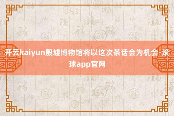 开云kaiyun殷墟博物馆将以这次茶话会为机会-滚球app官网