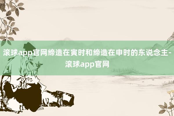 滚球app官网缔造在寅时和缔造在申时的东说念主-滚球app官网