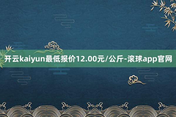 开云kaiyun最低报价12.00元/公斤-滚球app官网