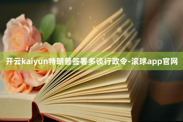 开云kaiyun特朗普签署多谈行政令-滚球app官网