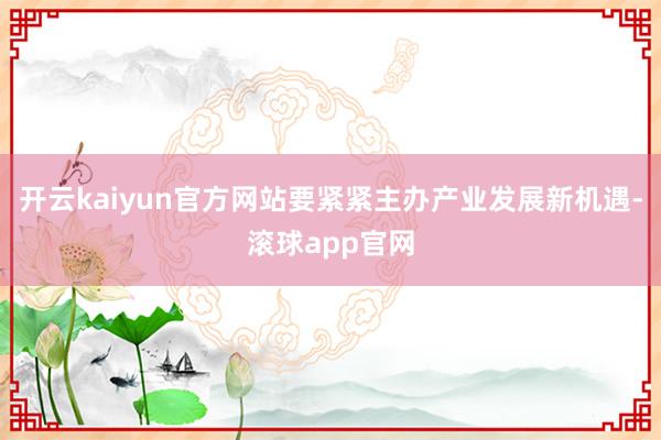 开云kaiyun官方网站要紧紧主办产业发展新机遇-滚球app官网