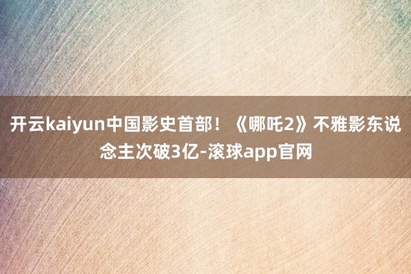 开云kaiyun中国影史首部！《哪吒2》不雅影东说念主次破3亿-滚球app官网