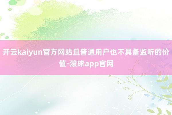 开云kaiyun官方网站且普通用户也不具备监听的价值-滚球app官网