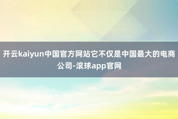 开云kaiyun中国官方网站它不仅是中国最大的电商公司-滚球app官网
