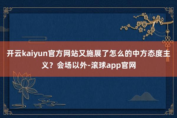 开云kaiyun官方网站又施展了怎么的中方态度主义？会场以外-滚球app官网