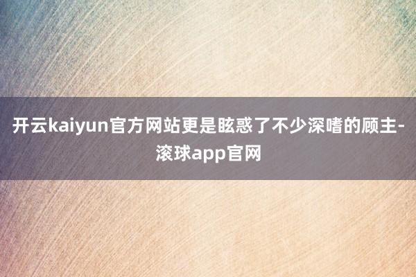 开云kaiyun官方网站更是眩惑了不少深嗜的顾主-滚球app官网