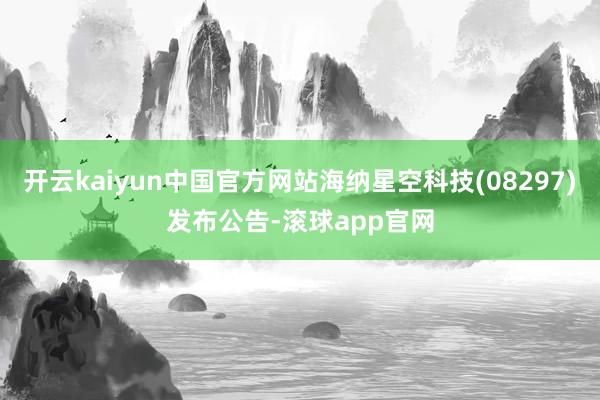 开云kaiyun中国官方网站海纳星空科技(08297)发布公告-滚球app官网