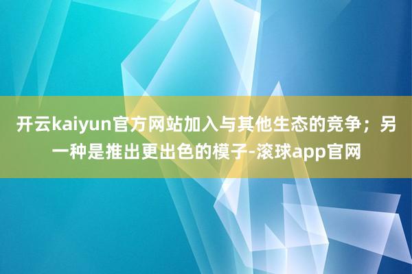 开云kaiyun官方网站加入与其他生态的竞争；另一种是推出更出色的模子-滚球app官网