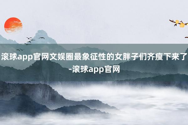 滚球app官网文娱圈最象征性的女胖子们齐瘦下来了-滚球app官网