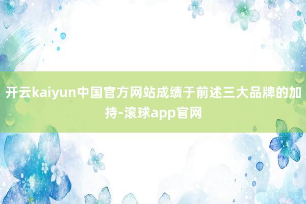 开云kaiyun中国官方网站成绩于前述三大品牌的加持-滚球app官网