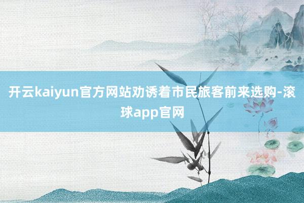 开云kaiyun官方网站劝诱着市民旅客前来选购-滚球app官网
