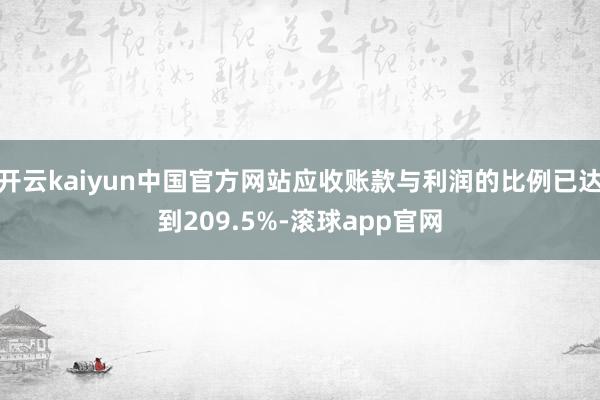 开云kaiyun中国官方网站应收账款与利润的比例已达到209.5%-滚球app官网