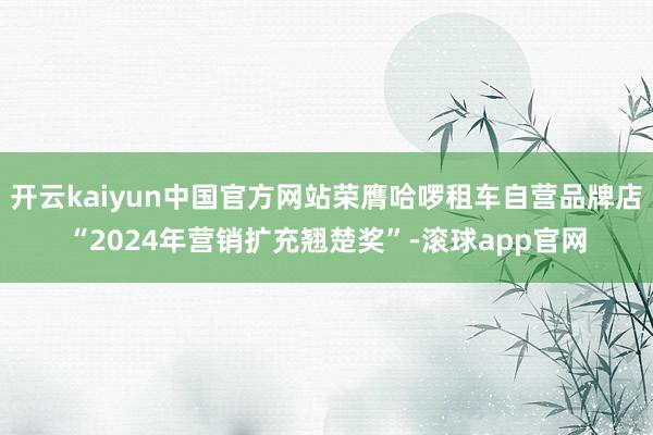 开云kaiyun中国官方网站荣膺哈啰租车自营品牌店“2024年营销扩充翘楚奖”-滚球app官网