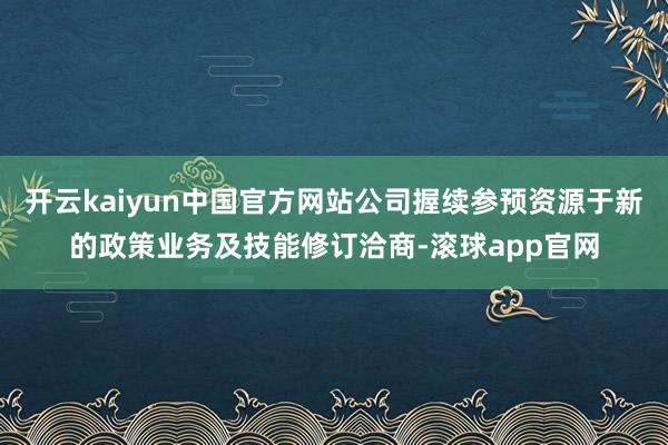 开云kaiyun中国官方网站公司握续参预资源于新的政策业务及技能修订洽商-滚球app官网