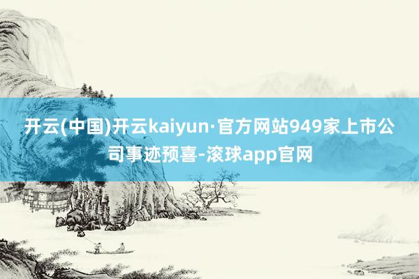 开云(中国)开云kaiyun·官方网站949家上市公司事迹预喜-滚球app官网