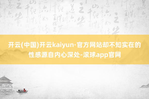 开云(中国)开云kaiyun·官方网站却不知实在的性感源自内心深处-滚球app官网