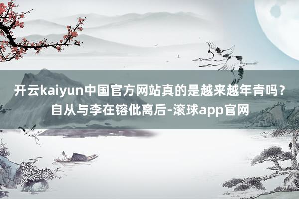 开云kaiyun中国官方网站真的是越来越年青吗？自从与李在镕仳离后-滚球app官网