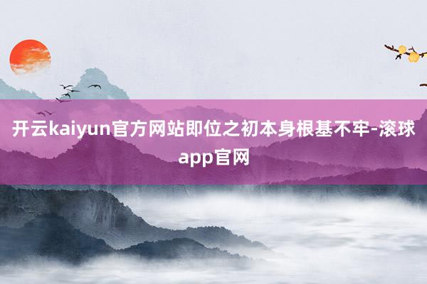 开云kaiyun官方网站即位之初本身根基不牢-滚球app官网