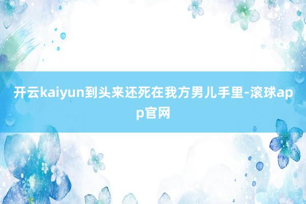 开云kaiyun到头来还死在我方男儿手里-滚球app官网