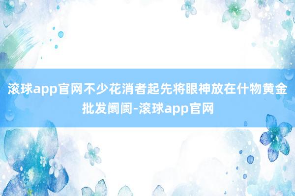 滚球app官网不少花消者起先将眼神放在什物黄金批发阛阓-滚球app官网
