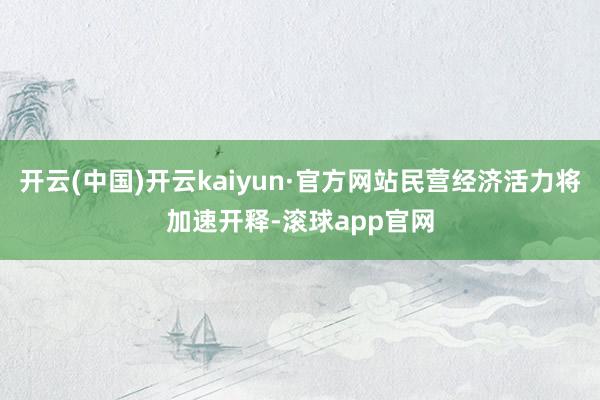 开云(中国)开云kaiyun·官方网站民营经济活力将加速开释-滚球app官网