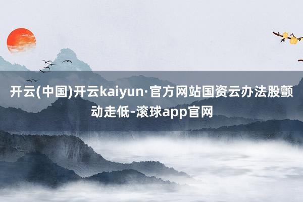开云(中国)开云kaiyun·官方网站国资云办法股颤动走低-滚球app官网