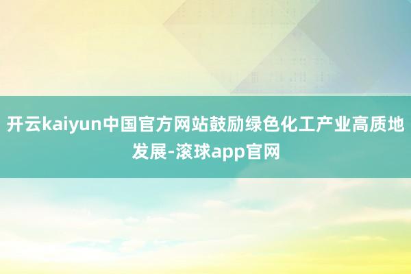 开云kaiyun中国官方网站鼓励绿色化工产业高质地发展-滚球app官网