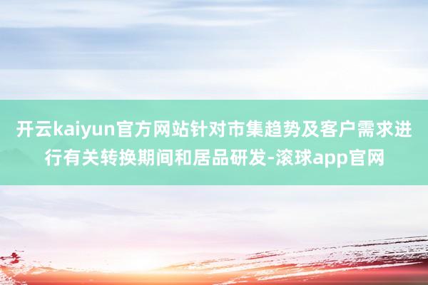 开云kaiyun官方网站针对市集趋势及客户需求进行有关转换期间和居品研发-滚球app官网
