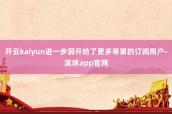 开云kaiyun进一步洞开给了更多等第的订阅用户-滚球app官网