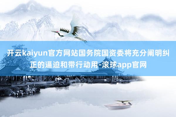 开云kaiyun官方网站国务院国资委将充分阐明纠正的逼迫和带行动用-滚球app官网