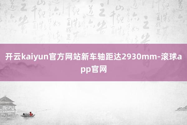开云kaiyun官方网站新车轴距达2930mm-滚球app官网