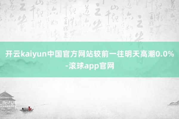 开云kaiyun中国官方网站较前一往明天高潮0.0%-滚球app官网
