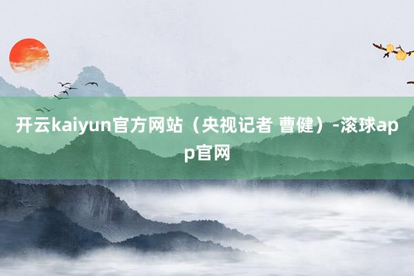 开云kaiyun官方网站（央视记者 曹健）-滚球app官网