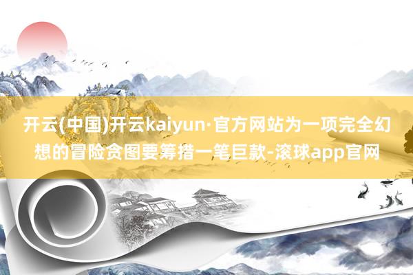开云(中国)开云kaiyun·官方网站为一项完全幻想的冒险贪图要筹措一笔巨款-滚球app官网
