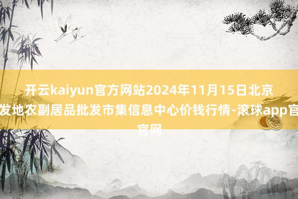 开云kaiyun官方网站2024年11月15日北京新发地农副居品批发市集信息中心价钱行情-滚球app官网
