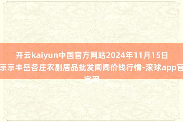 开云kaiyun中国官方网站2024年11月15日北京京丰岳各庄农副居品批发阛阓价钱行情-滚球app官网